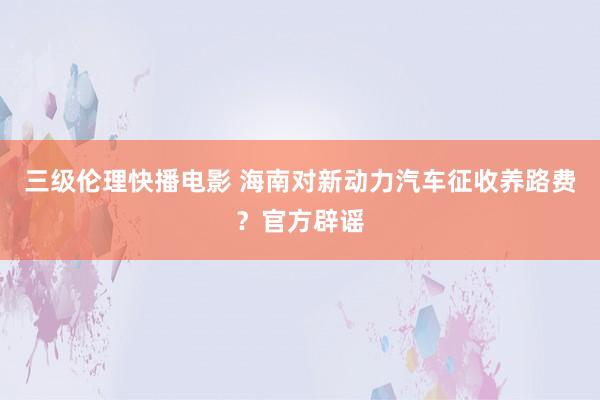 三级伦理快播电影 海南对新动力汽车征收养路费？官方辟谣