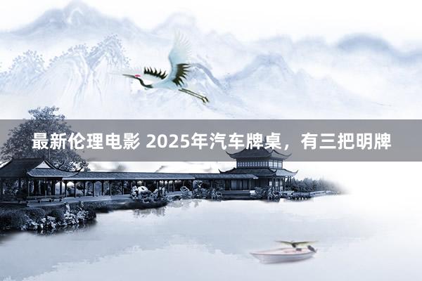 最新伦理电影 2025年汽车牌桌，有三把明牌