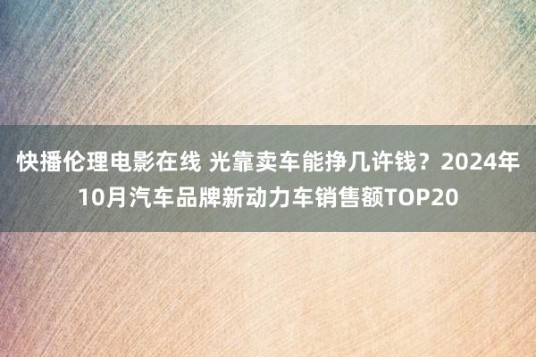 快播伦理电影在线 光靠卖车能挣几许钱？2024年10月汽车品牌新动力车销售额TOP20