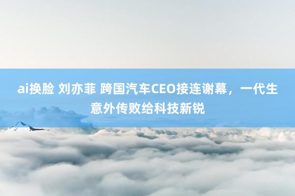 ai换脸 刘亦菲 跨国汽车CEO接连谢幕，一代生意外传败给科技新锐