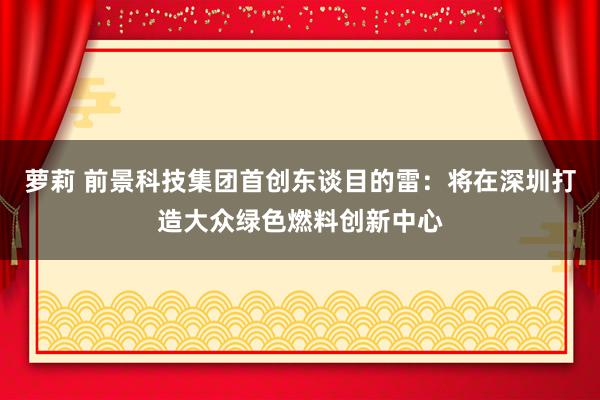 萝莉 前景科技集团首创东谈目的雷：将在深圳打造大众绿色燃料创新中心