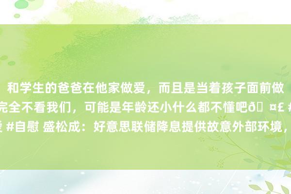 和学生的爸爸在他家做爱，而且是当着孩子面前做爱，太刺激了，孩子完全不看我们，可能是年龄还小什么都不懂吧🤣 #同城 #文爱 #自慰 盛松成：好意思联储降息提供故意外部环境，异日中国或有40基点傍边降息空间