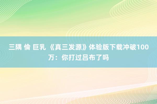 三隅 倫 巨乳 《真三发源》体验版下载冲破100万：你打过吕布了吗