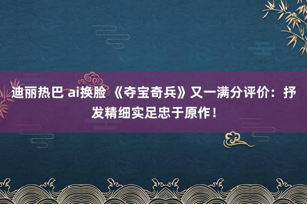 迪丽热巴 ai换脸 《夺宝奇兵》又一满分评价：抒发精细实足忠于原作！