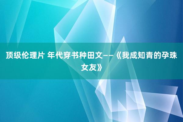 顶级伦理片 年代穿书种田文——《我成知青的孕珠女友》