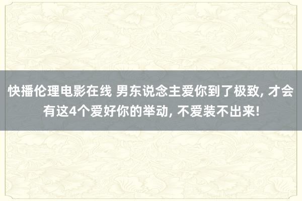 快播伦理电影在线 男东说念主爱你到了极致， 才会有这4个爱好你的举动， 不爱装不出来!