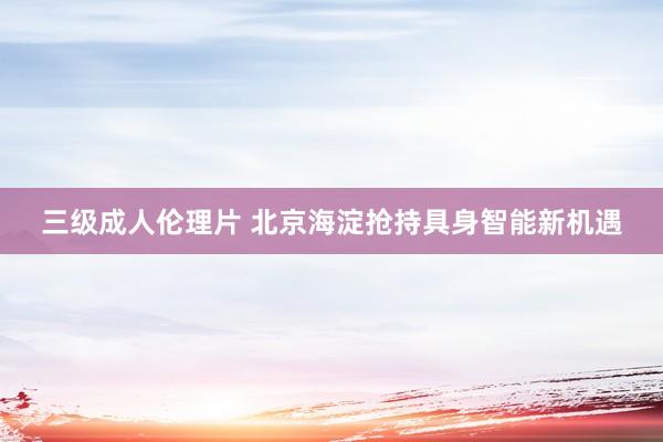 三级成人伦理片 北京海淀抢持具身智能新机遇