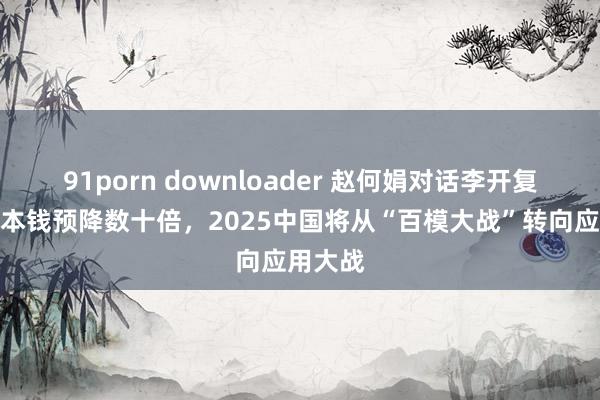 91porn downloader 赵何娟对话李开复：推理本钱预降数十倍，2025中国将从“百模大战”转向应用大战