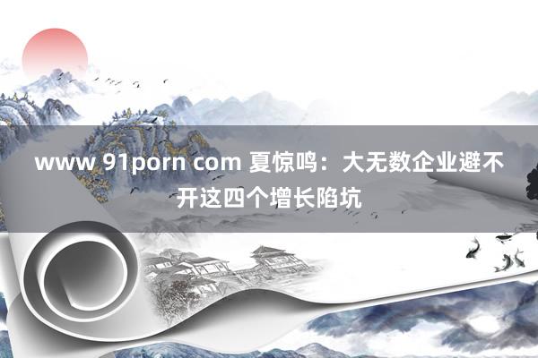 www 91porn com 夏惊鸣：大无数企业避不开这四个增长陷坑