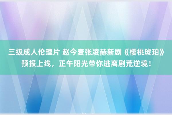 三级成人伦理片 赵今麦张凌赫新剧《樱桃琥珀》预报上线，正午阳光带你逃离剧荒逆境！