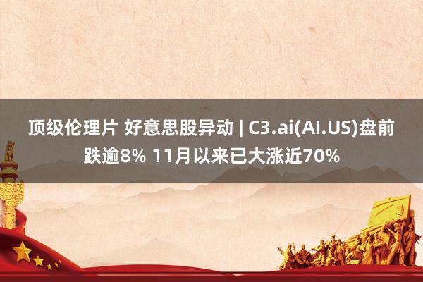 顶级伦理片 好意思股异动 | C3.ai(AI.US)盘前跌逾8% 11月以来已大涨近70%