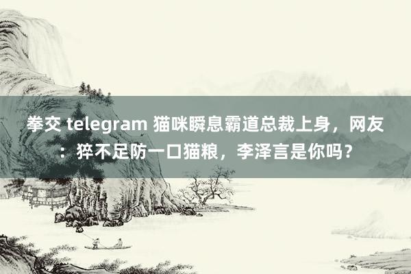 拳交 telegram 猫咪瞬息霸道总裁上身，网友：猝不足防一口猫粮，李泽言是你吗？