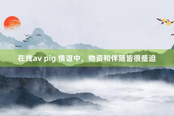 在线av pig 情谊中，物资和伴随皆很蹙迫