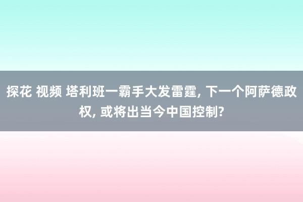 探花 视频 塔利班一霸手大发雷霆， 下一个阿萨德政权， 或将出当今中国控制?