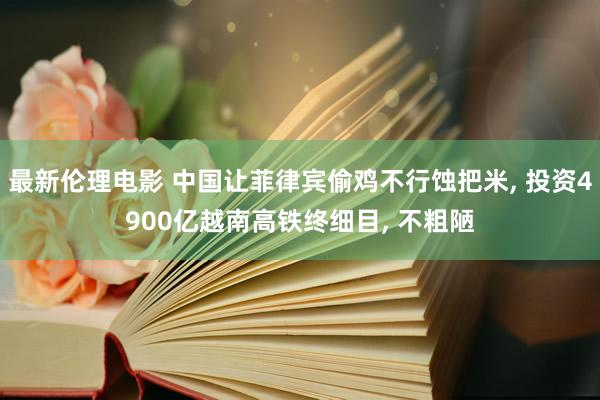 最新伦理电影 中国让菲律宾偷鸡不行蚀把米， 投资4900亿越南高铁终细目， 不粗陋