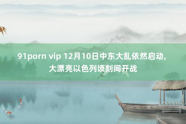 91porn vip 12月10日中东大乱依然启动， 大漂亮以色列顷刻间开战