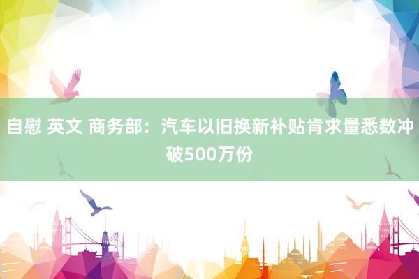 自慰 英文 商务部：汽车以旧换新补贴肯求量悉数冲破500万份