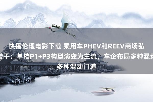 快播伦理电影下载 乘用车PHEV和REEV商场弘扬知若干：单档P1+P3构型演变为主流，车企布局多种混动门道