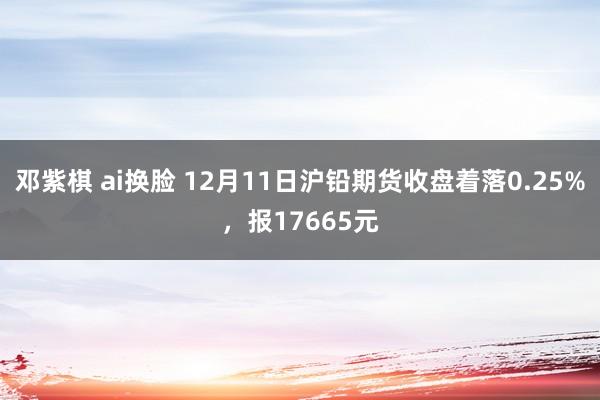 邓紫棋 ai换脸 12月11日沪铅期货收盘着落0.25%，报17665元