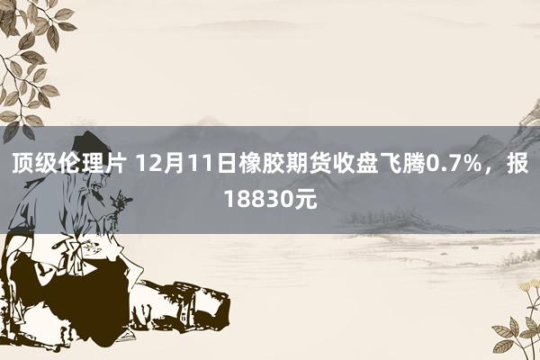 顶级伦理片 12月11日橡胶期货收盘飞腾0.7%，报18830元