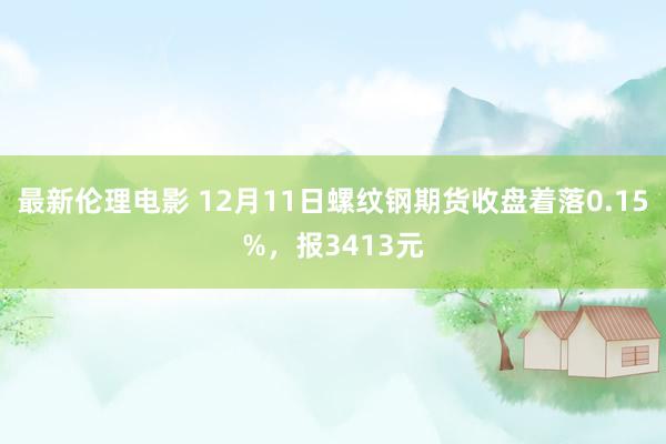 最新伦理电影 12月11日螺纹钢期货收盘着落0.15%，报3413元