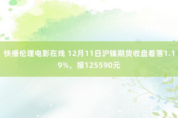 快播伦理电影在线 12月11日沪镍期货收盘着落1.19%，报125590元