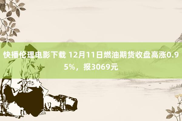 快播伦理电影下载 12月11日燃油期货收盘高涨0.95%，报3069元