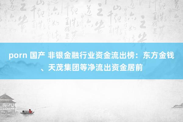 porn 国产 非银金融行业资金流出榜：东方金钱、天茂集团等净流出资金居前