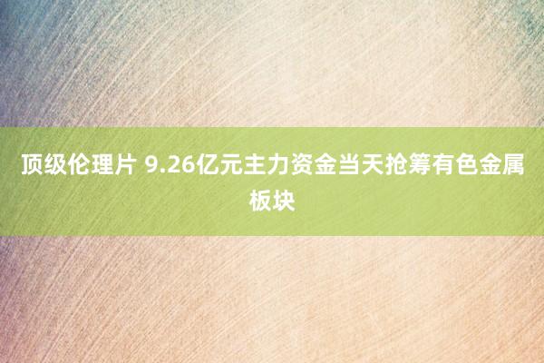 顶级伦理片 9.26亿元主力资金当天抢筹有色金属板块