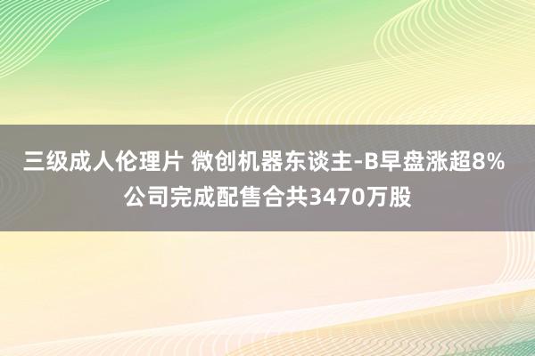 三级成人伦理片 微创机器东谈主-B早盘涨超8% 公司完成配售合共3470万股