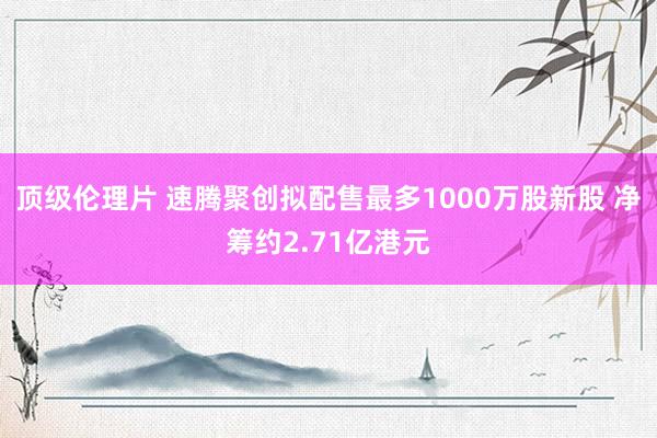 顶级伦理片 速腾聚创拟配售最多1000万股新股 净筹约2.71亿港元