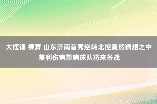 大摆锤 裸舞 山东济南首秀逆转北控竟然猜想之中 盖利伤病影响球队将来备战