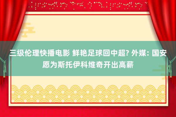 三级伦理快播电影 鲜艳足球回中超? 外媒: 国安愿为斯托伊科维奇开出高薪