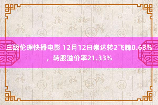 三级伦理快播电影 12月12日崇达转2飞腾0.63%，转股溢价率21.33%