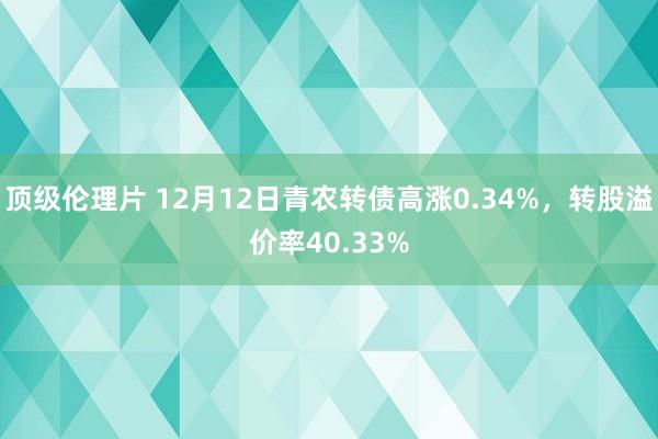 顶级伦理片 12月12日青农转债高涨0.34%，转股溢价率40.33%