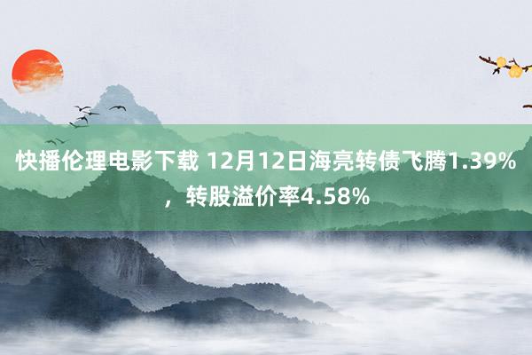 快播伦理电影下载 12月12日海亮转债飞腾1.39%，转股溢价率4.58%