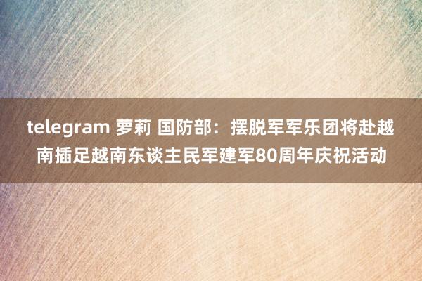 telegram 萝莉 国防部：摆脱军军乐团将赴越南插足越南东谈主民军建军80周年庆祝活动