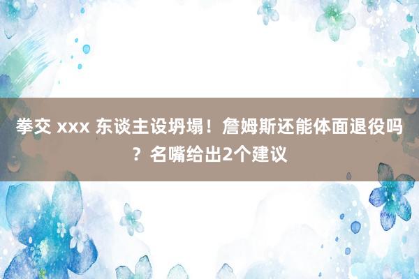 拳交 xxx 东谈主设坍塌！詹姆斯还能体面退役吗？名嘴给出2个建议