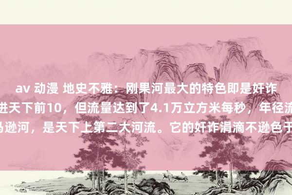 av 动漫 地史不雅：刚果河最大的特色即是奸诈。别看他长度可能挤不进天下前10，但流量达到了4.1万立方米每秒，年径流量仅次于亚马逊河，是天下上第二大河流。它的奸诈涓滴不逊色于亚马逊河。刚果河有两种特性。在平...