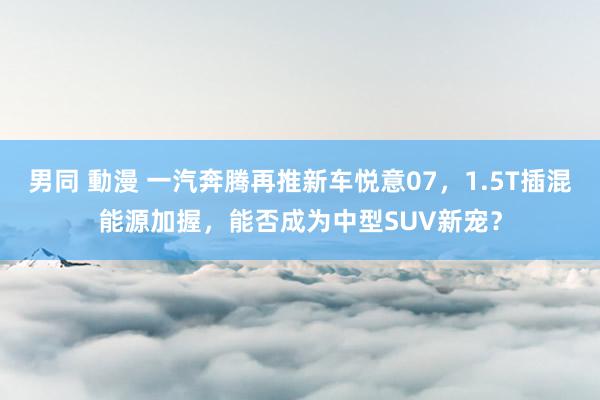 男同 動漫 一汽奔腾再推新车悦意07，1.5T插混能源加握，能否成为中型SUV新宠？