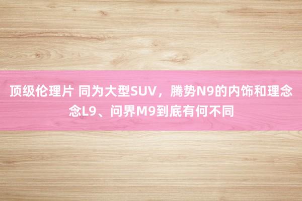 顶级伦理片 同为大型SUV，腾势N9的内饰和理念念L9、问界M9到底有何不同