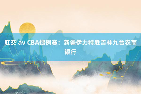 肛交 av CBA惯例赛：新疆伊力特胜吉林九台农商银行