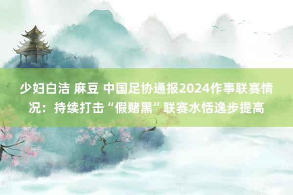 少妇白洁 麻豆 中国足协通报2024作事联赛情况：持续打击“假赌黑”联赛水恬逸步提高