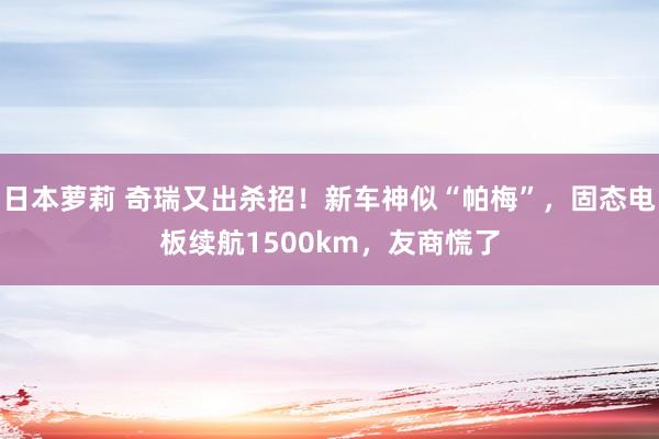 日本萝莉 奇瑞又出杀招！新车神似“帕梅”，固态电板续航1500km，友商慌了