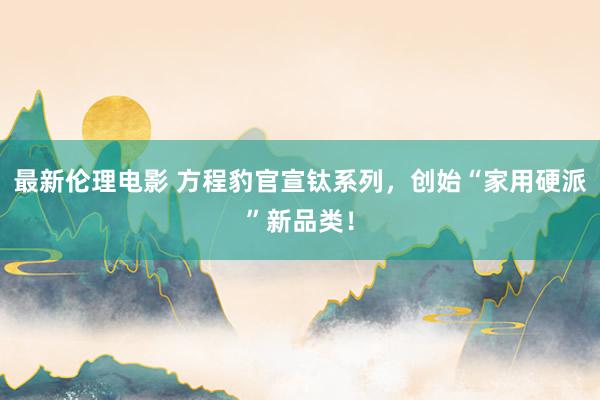 最新伦理电影 方程豹官宣钛系列，创始“家用硬派”新品类！