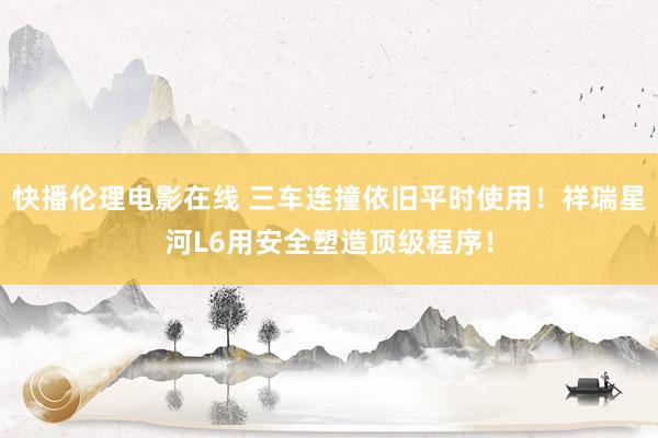 快播伦理电影在线 三车连撞依旧平时使用！祥瑞星河L6用安全塑造顶级程序！