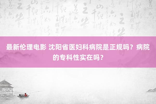 最新伦理电影 沈阳省医妇科病院是正规吗？病院的专科性实在吗？