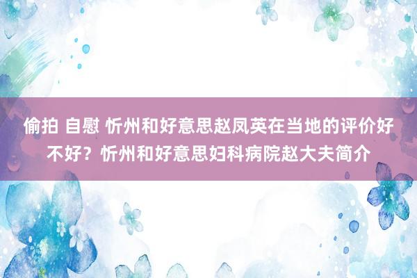 偷拍 自慰 忻州和好意思赵凤英在当地的评价好不好？忻州和好意思妇科病院赵大夫简介