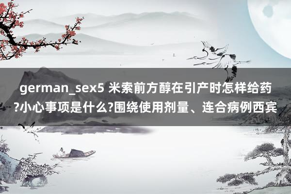 german_sex5 米索前方醇在引产时怎样给药?小心事项是什么?围绕使用剂量、连合病例西宾