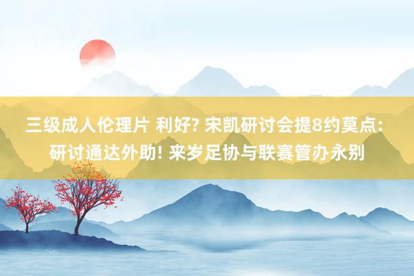 三级成人伦理片 利好? 宋凯研讨会提8约莫点: 研讨通达外助! 来岁足协与联赛管办永别